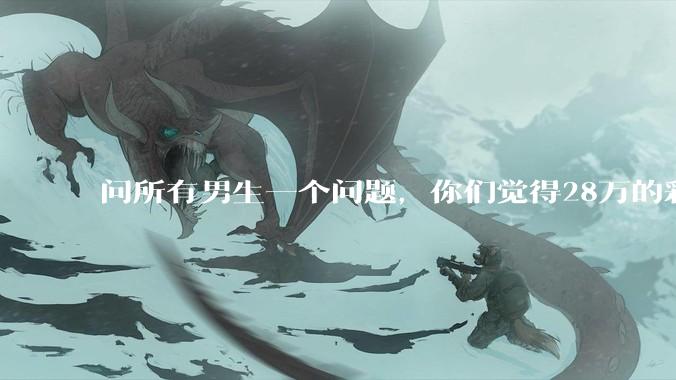 问所有男生一个问题，你们觉得28万的彩礼多吗？